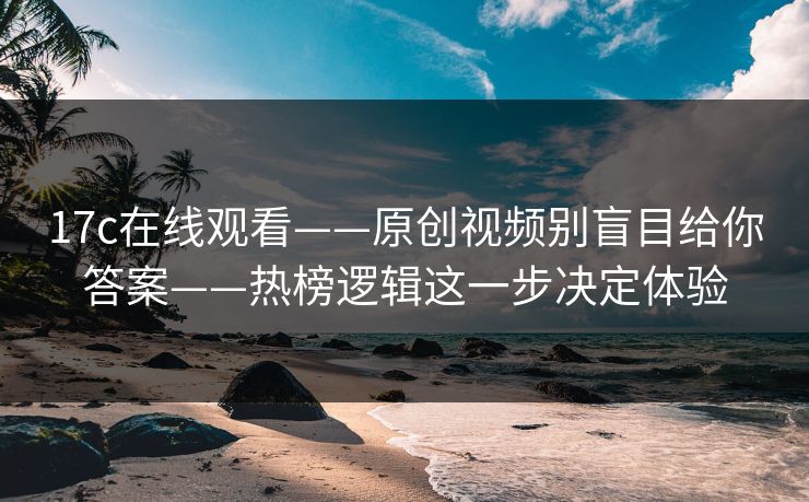 17c在线观看——原创视频别盲目给你答案——热榜逻辑这一步决定体验