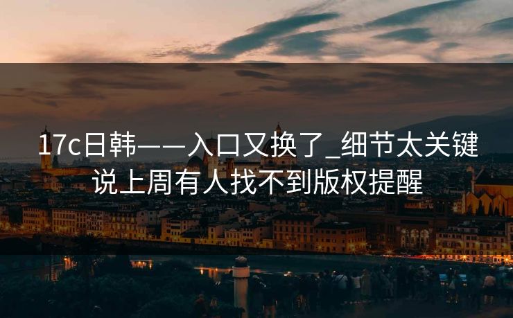 17c日韩——入口又换了_细节太关键说上周有人找不到版权提醒