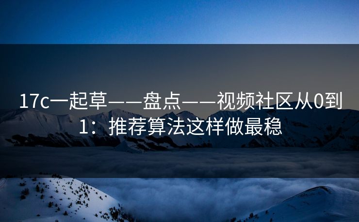 17c一起草——盘点——视频社区从0到1：推荐算法这样做最稳