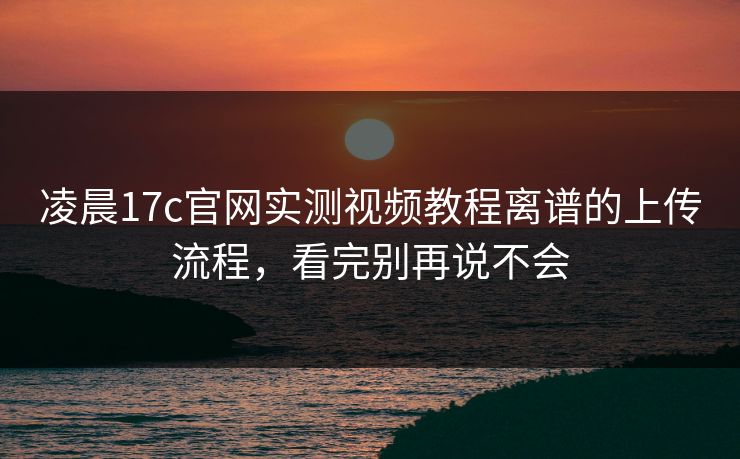 凌晨17c官网实测视频教程离谱的上传流程，看完别再说不会