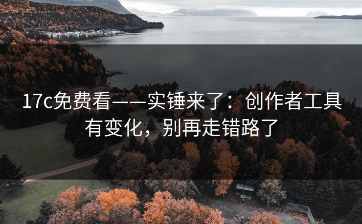 17c免费看——实锤来了：创作者工具有变化，别再走错路了