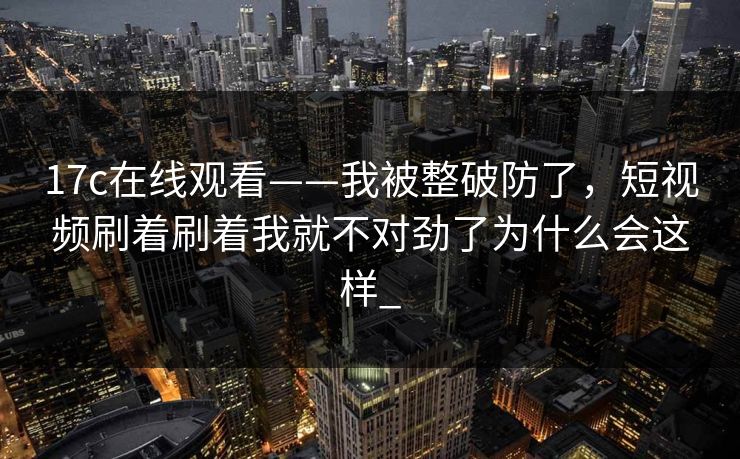 17c在线观看——我被整破防了，短视频刷着刷着我就不对劲了为什么会这样_