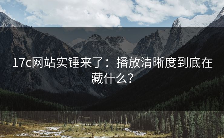 17c网站实锤来了：播放清晰度到底在藏什么？