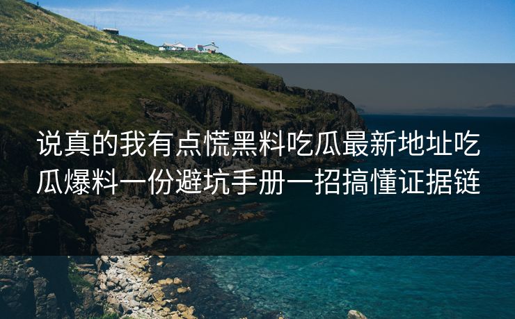 说真的我有点慌黑料吃瓜最新地址吃瓜爆料一份避坑手册一招搞懂证据链