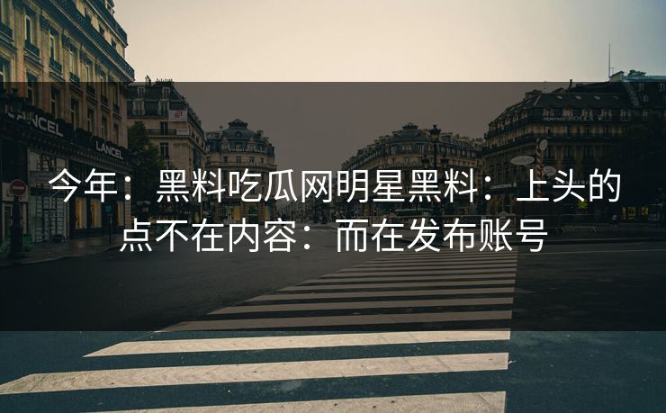 今年：黑料吃瓜网明星黑料：上头的点不在内容：而在发布账号