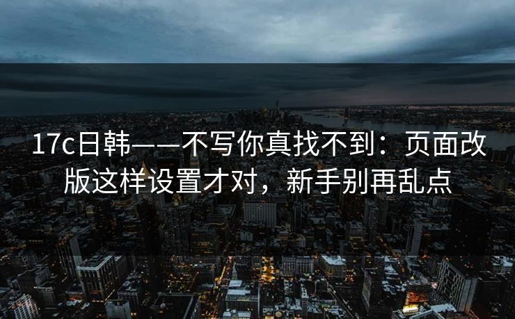 17c日韩——不写你真找不到：页面改版这样设置才对，新手别再乱点  第1张
