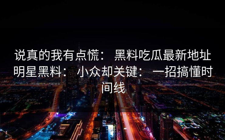 说真的我有点慌： 黑料吃瓜最新地址明星黑料： 小众却关键： 一招搞懂时间线