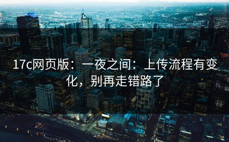 17c网页版：一夜之间：上传流程有变化，别再走错路了