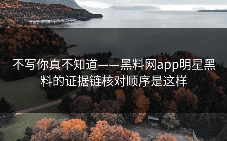 不写你真不知道——黑料网app明星黑料的证据链核对顺序是这样