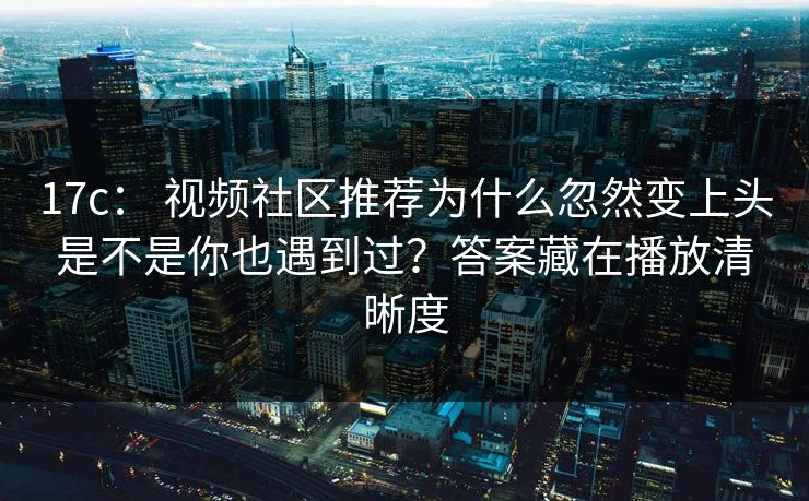 17c： 视频社区推荐为什么忽然变上头是不是你也遇到过？答案藏在播放清晰度
