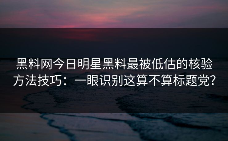 黑料网今日明星黑料最被低估的核验方法技巧：一眼识别这算不算标题党？