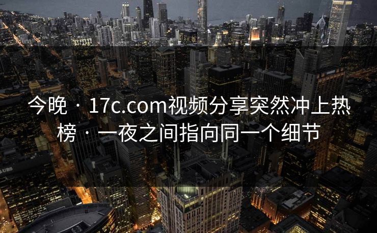 今晚 · 17c.com视频分享突然冲上热榜 · 一夜之间指向同一个细节