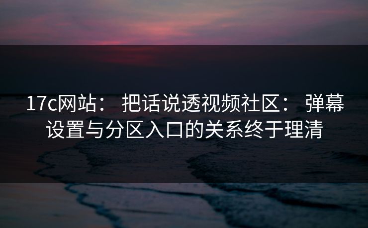 17c网站： 把话说透视频社区： 弹幕设置与分区入口的关系终于理清