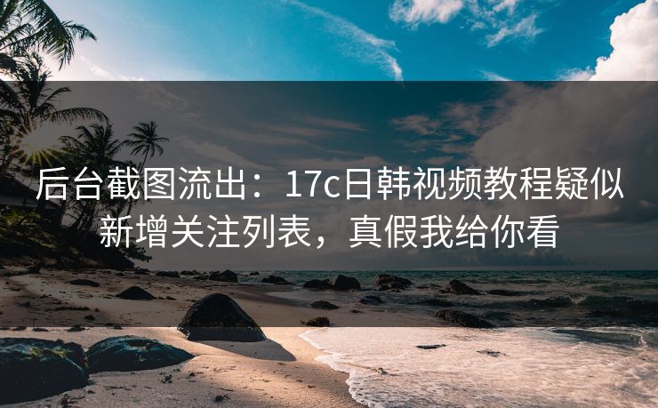 后台截图流出：17c日韩视频教程疑似新增关注列表，真假我给你看