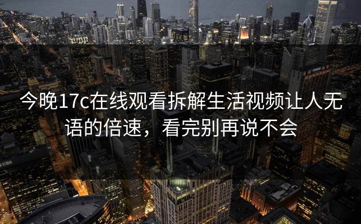 今晚17c在线观看拆解生活视频让人无语的倍速，看完别再说不会