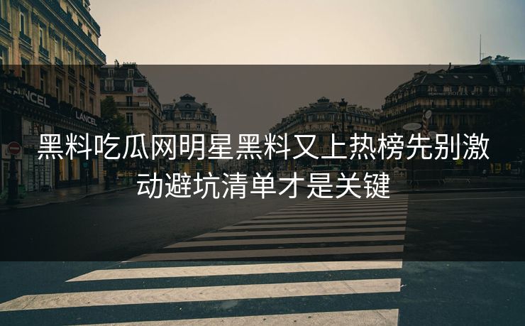 黑料吃瓜网明星黑料又上热榜先别激动避坑清单才是关键