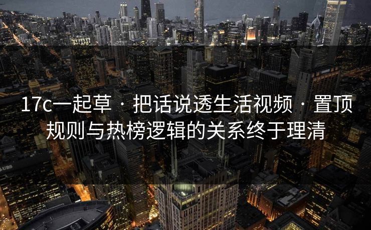17c一起草 · 把话说透生活视频 · 置顶规则与热榜逻辑的关系终于理清