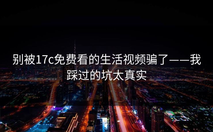 别被17c免费看的生活视频骗了——我踩过的坑太真实