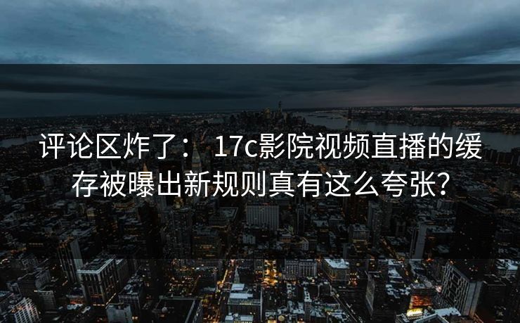评论区炸了： 17c影院视频直播的缓存被曝出新规则真有这么夸张？